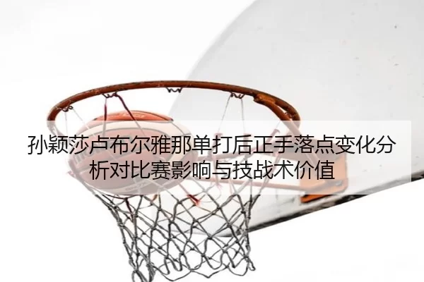 孙颖莎卢布尔雅那单打后正手落点变化分析对比赛影响与技战术价值